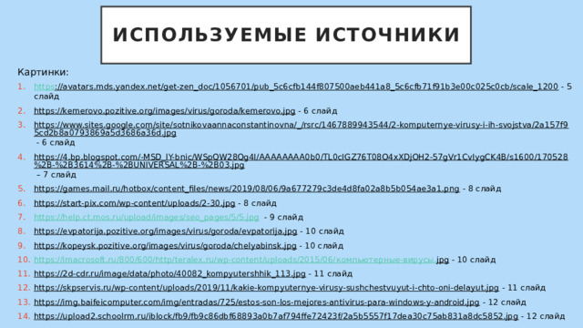 Используемые источники Картинки: https ://avatars.mds.yandex.net/get-zen_doc/1056701/pub_5c6cfb144f807500aeb441a8_5c6cfb71f91b3e00c025c0cb/scale_1200  - 5 слайд https://kemerovo.pozitive.org/images/virus/goroda/kemerovo.jpg  - 6 слайд https://www.sites.google.com/site/sotnikovaannaconstantinovna/_/rsrc/1467889943544/2-komputernye-virusy-i-ih-svojstva/2a157f95cd2b8a0793869a5d3686a36d.jpg  - 6 слайд https://4.bp.blogspot.com/-MSD_lY-bnic/WSpQW28Qg4I/AAAAAAAA0b0/TL0cIGZ76T08O4xXDjOH2-57gVr1CvIygCK4B/s1600/170528%2B-%2B3614%2B-%2BUNIVERSAL%2B-%2B03.jpg – 7 слайд https://games.mail.ru/hotbox/content_files/news/2019/08/06/9a677279c3de4d8fa02a8b5b054ae3a1.png  - 8 слайд https://start-pix.com/wp-content/uploads/2-30.jpg  - 8 слайд https://help.ct.mos.ru/upload/images/seo_pages/5/5.jpg  - 9 слайд https://evpatorija.pozitive.org/images/virus/goroda/evpatorija.jpg  - 10 слайд https://kopeysk.pozitive.org/images/virus/goroda/chelyabinsk.jpg  - 10 слайд https://imacrosoft.ru/800/600/http/teralex.ru/wp-content/uploads/2015/06/ компьютерные-вирусы. jpg  - 10 слайд https://2d-cdr.ru/image/data/photo/40082_kompyutershhik_113.jpg  - 11 слайд https://skpservis.ru/wp-content/uploads/2019/11/kakie-kompyuternye-virusy-sushchestvuyut-i-chto-oni-delayut.jpg  - 11 слайд https://img.baifeicomputer.com/img/entradas/725/estos-son-los-mejores-antivirus-para-windows-y-android.jpg  - 12 слайд https://upload2.schoolrm.ru/iblock/fb9/fb9c86dbf68893a0b7af794ffe72423f/2a5b5557f17dea30c75ab831a8dc5852.jpg  - 12 слайд 