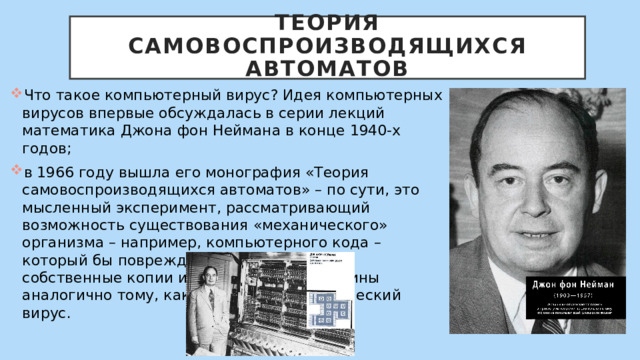  Теория самовоспроизводящихся автоматов   Что такое компьютерный вирус? Идея компьютерных вирусов впервые обсуждалась в серии лекций математика Джона фон Неймана в конце 1940-х годов; в 1966 году вышла его монография «Теория самовоспроизводящихся автоматов» – по сути, это мысленный эксперимент, рассматривающий возможность существования «механического» организма – например, компьютерного кода – который бы повреждал машины, создавал собственные копии и заражал новые машины аналогично тому, как это делает биологический вирус. 