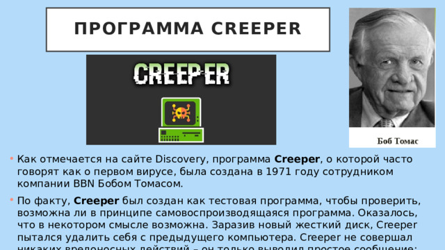  Программа Creeper   Как отмечается на сайте Discovery, программа Creeper , о которой часто говорят как о первом вирусе, была создана в 1971 году сотрудником компании BBN Бобом Томасом. По факту, Creeper был создан как тестовая программа, чтобы проверить, возможна ли в принципе самовоспроизводящаяся программа. Оказалось, что в некотором смысле возможна. Заразив новый жесткий диск, Creeper пытался удалить себя с предыдущего компьютера. Creeper не совершал никаких вредоносных действий – он только выводил простое сообщение: 