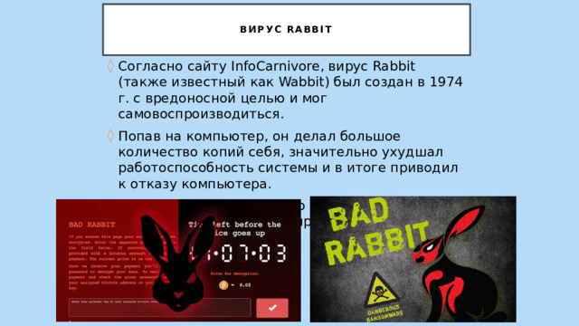   Вирус Rabbit   Согласно сайту InfoCarnivore, вирус Rabbit (также известный как Wabbit) был создан в 1974 г. с вредоносной целью и мог самовоспроизводиться. Попав на компьютер, он делал большое количество копий себя, значительно ухудшал работоспособность системы и в итоге приводил к отказу компьютера. Имя («Кролик») было дано вирусу из-за того, что он очень быстро самовоспроизводился. 