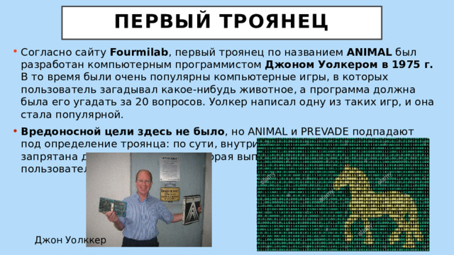  Первый троянец   Согласно сайту  Fourmilab , первый троянец по названием ANIMAL был разработан компьютерным программистом Джоном Уолкером в 1975 г. В то время были очень популярны компьютерные игры, в которых пользователь загадывал какое-нибудь животное, а программа должна была его угадать за 20 вопросов. Уолкер написал одну из таких игр, и она стала популярной. Вредоносной цели здесь не было , но ANIMAL и PREVADE подпадают под определение троянца: по сути, внутри программы ANIMAL была запрятана другая программа, которая выполняла действия без согласия пользователя. Джон Уолккер 