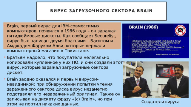  Вирус загрузочного сектора Brain   Brain, первый вирус для IBM-совместимых компьютеров, появился в 1986 году – он заражал пятидюймовые дискеты. Как сообщает Securelist, вирус был написан двумя братьями – Баситом и Амджадом Фаруком Алви, которые держали компьютерный магазин в Пакистане. Братьям надоело, что покупатели нелегально копировали купленное у них ПО, и они создали этот вирус, которые заражал загрузочные сектора дискет. Brain заодно оказался и первым вирусом-невидимкой: при обнаружении попытки чтения зараженного сектора диска вирус незаметно подставлял его незараженный оригинал. Также он записывал на дискету фразу «(c) Brain», но при этом не портил никаких данных. Создатели вируса 