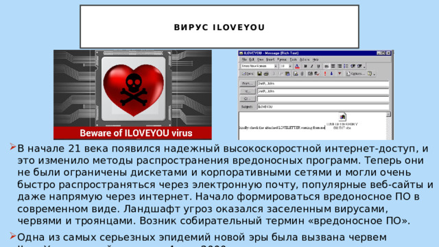   Вирус ILoveYou   В начале 21 века появился надежный высокоскоростной интернет-доступ, и это изменило методы распространения вредоносных программ. Теперь они не были ограничены дискетами и корпоративными сетями и могли очень быстро распространяться через электронную почту, популярные веб-сайты и даже напрямую через интернет. Начало формироваться вредоносное ПО в современном виде. Ландшафт угроз оказался заселенным вирусами, червями и троянцами. Возник собирательный термин «вредоносное ПО». Одна из самых серьезных эпидемий новой эры была вызвана червем ILoveYou, который появился 4 мая 2000 г. 