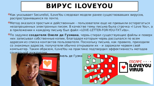  Вирус ILoveYou   Как указывает Securelist, ILoveYou следовал модели ранее существовавших вирусов, распространявшихся по почте. Метод оказался простым и действенным – пользователи еще не привыкли остерегаться незапрошенных электронных писем. В качестве темы письма была строчка «I Love You», а в приложении к каждому письму был файл «LOVE-LETTER-FOR-YOU-TXT.vbs». По задумке создателя Онеля де Гузмана , червь стирал существующие файлы и поверх них записывал собственные копии, благодаря которым червь рассылался по всем адресам из списка контактов пользователя. Поскольку письма, как правило, приходили со знакомых адресов, получатели обычно открывали их – и заражали червем свой компьютер. Таким образом, ILoveYou на практике подтвердил эффективность методов социальной инженерии. Онель де Гузман 