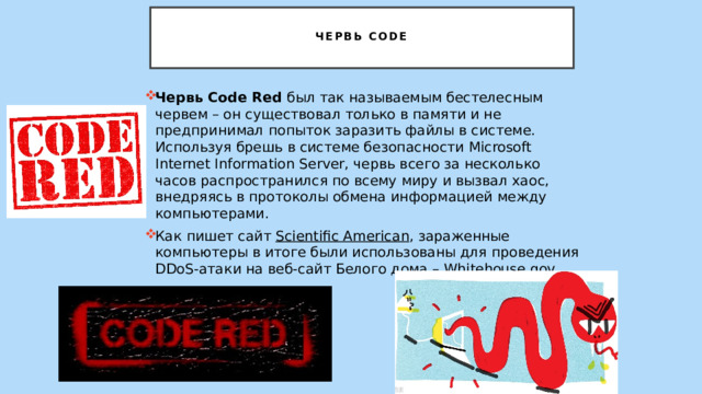   Червь Code   Червь Code Red был так называемым бестелесным червем – он существовал только в памяти и не предпринимал попыток заразить файлы в системе. Используя брешь в системе безопасности Microsoft Internet Information Server, червь всего за несколько часов распространился по всему миру и вызвал хаос, внедряясь в протоколы обмена информацией между компьютерами. Как пишет сайт  Scientific American , зараженные компьютеры в итоге были использованы для проведения DDoS-атаки на веб-сайт Белого дома – Whitehouse.gov. 