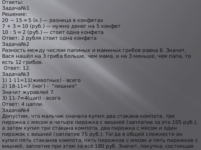 Ответы: Задача№1 Решение: 20 − 15 = 5 (к.) — разница в конфетах 7 + 3 = 10 (руб.) — нужно денег на 5 конфет 10 : 5 = 2 (руб.) — стоит одна конфета Ответ: 2 рубля стоит одна конфета Задача№2 Разность между числом папиных и маминых грибов равна 6. Значит, Вася нашёл на 3 гриба больше, чем мама, и на 3 меньше, чем папа, то есть 12 грибов.   Ответ: 12. Задача№3 1) 1·11=11(животных) - всего 2) 18-11=7 (ног) -  