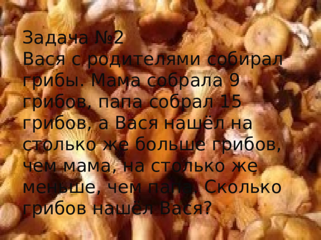 Задача №2 Вася с родителями собирал грибы. Мама собрала 9 грибов, папа собрал 15 грибов, а Вася нашёл на столько же больше грибов, чем мама, на столько же меньше, чем папа. Сколько грибов нашёл Вася? 