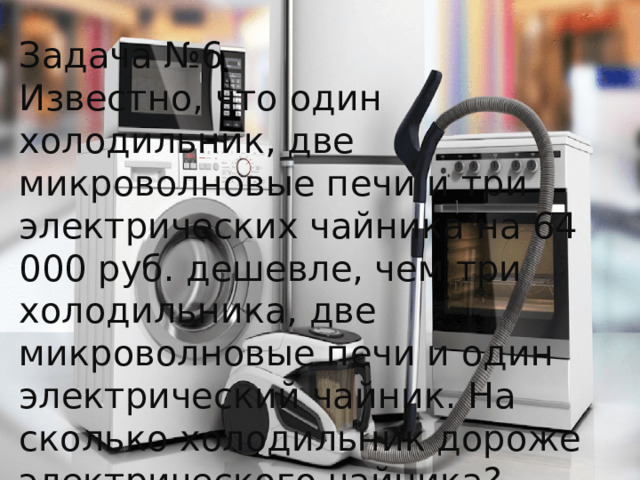 Задача №6 Известно, что один холодильник, две микроволновые печи и три электрических чайника на 64 000 руб. дешевле, чем три холодильника, две микроволновые печи и один электрический чайник. На сколько холодильник дороже электрического чайника? 