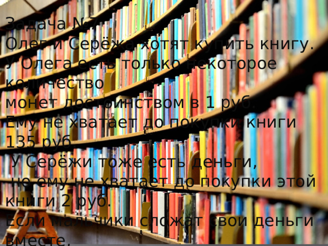 Задача №7 Олег и Серёжа хотят купить книгу. У Олега есть только некоторое количество монет достоинством в 1 руб. Ему не хватает до покупки книги 135 руб.  У Серёжи тоже есть деньги,  но ему не хватает до покупки этой книги 2 руб. Если мальчики сложат свои деньги вместе,  им всё равно не хватит денег на покупку книги. Сколько стоит книга? 
