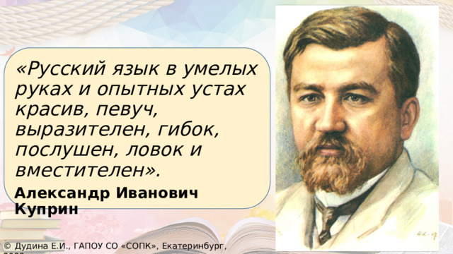 «Русский язык в умелых руках и опытных устах красив, певуч, выразителен, гибок, послушен, ловок и вместителен». Александр Иванович Куприн © Дудина Е.И., ГАПОУ СО «СОПК», Екатеринбург, 2022 