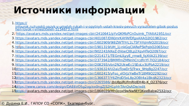 Источники информации https :// infourok.ru/russkij-yazyk-v-umelyh-rukah-i-v-opytnyh-ustah-krasiv-pevuch-vyrazitelen-gibok-poslushen-lovok-i-vmestitelen-5154673.html  https:// avatars.mds.yandex.net/get-images-cbir/2410641/pYvQKMbPCnOuimk_TYAltA1951/ocr https:// avatars.mds.yandex.net/get-images-cbir/401087/DWjmrKAYiNfDfgxAXAQ2IQ1982/ocr https:// avatars.mds.yandex.net/get-images-cbir/1602909/9I8ZWTIYrL1L75FYrhJmNQ2019/ocr https:// avatars.mds.yandex.net/get-images-cbir/1901319/UH_1j-nkGqClAReP5kPqbQ2065/ocr https:// avatars.mds.yandex.net/get-images-cbir/902243/kKeZ-0VoeCI8Lp2XqvHTeQ2097/ocr https:// avatars.mds.yandex.net/get-images-cbir/2214171/TEGmLlLyyE_rmw8_fqXtlA2139/ocr https:// avatars.mds.yandex.net/get-images-cbir/2373942/BMMfmZMNnhCrcdfnYf-7lQ2184/ocr https:// avatars.mds.yandex.net/get-images-cbir/208293/vbn2N2UkwEc1SEoLv3UPbA2219/ocr https:// avatars.mds.yandex.net/get-images-cbir/1936324/U2aizTowDr5JTrwx_9HqBg2247/ocr https:// avatars.mds.yandex.net/get-images-cbir/1602415/yFso_vlOrJzYwBeTr18M9Q2292/ocr https:// avatars.mds.yandex.net/get-images-cbir/1366377/Y6ZHdD5xL8p2OBt4a1BkdA2323/ocr https://avatars.mds.yandex.net/get-images-cbir/2265586/- JbU8pjRUfmRIdEH4b-K_Q2376/ocr  https:// www.canva.com/design/DAE6VOSg2og/xx0ngZJ52H1phhTAnQsADw/edit https:// avatars.mds.yandex.net/get-images-cbir/1868039/Mh0zoxI9wNwNtY3KeeBabw2532/ocr  © Дудина Е.И., ГАПОУ СО «СОПК», Екатеринбург, 2022 