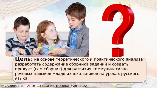 Проблема:  «Каким образом развивать коммуникативно-речевые навыки младших школьников на уроках русского языка?» Цель : на основе теоретического и практического анализа разработать содержание сборника заданий и создать продукт (сам сборник) для развития коммуникативно-речевых навыков младших школьников на уроках русского языка. © Дудина Е.И., ГАПОУ СО «СОПК», Екатеринбург, 2022 