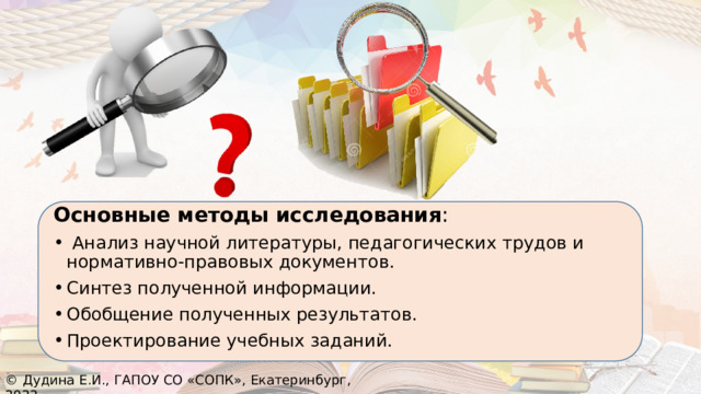 Основные методы исследования :  Анализ научной литературы, педагогических трудов и нормативно-правовых документов. Синтез полученной информации. Обобщение полученных результатов. Проектирование учебных заданий. © Дудина Е.И., ГАПОУ СО «СОПК», Екатеринбург, 2022 