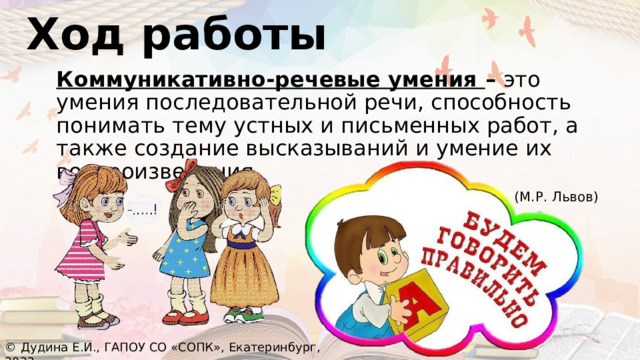 Ход работы Коммуникативно-речевые умения – это умения последовательной речи, способность понимать тему устных и письменных работ, а также создание высказываний и умение их воспроизведения.  (М.Р. Львов) © Дудина Е.И., ГАПОУ СО «СОПК», Екатеринбург, 2022 