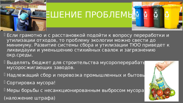 Решение проблемы Если грамотно и с расстановкой подойти к вопросу переработки и утилизации отходов, то проблему экологии можно свести до минимуму. Развитие системы сбора и утилизации ТЮО приведет к ликвидауии и уменьшению стихийных свалок и загрязнению окр.среды. Выделять бюджет для строительства мусороперерабатывающих и мусоросжигающих заводов. Надлежащий сбор и перевозка промышленных и бытовых отходов. Сортировка мусора! Меры борьбы с несанкционированным выбросом мусора (наложение штрафа) 