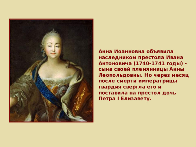 Анна Иоанновна объявила наследником престола Ивана Антоновича (1740-1741 годы) - сына своей племянницы Анны Леопольдовны. Но через месяц после смерти императрицы гвардия свергла его и поставила на престол дочь Петра I Елизавету. 