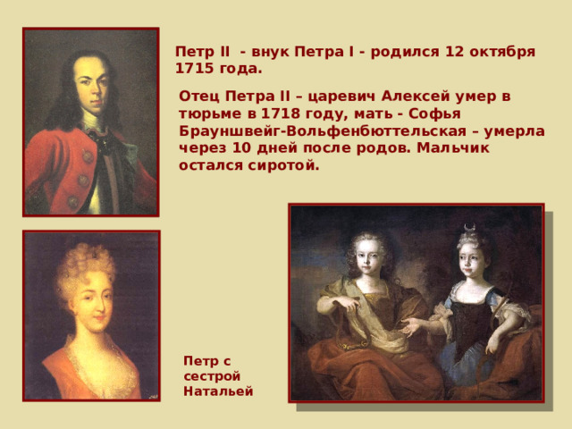 Петр II - внук Петра I - родился 12 октября 1715 года. Отец Петра II – царевич Алексей умер в тюрьме в 1718 году, мать - Софья Брауншвейг-Вольфенбюттельская – умерла через 10 дней после родов. Мальчик остался сиротой. Петр с сестрой Натальей 