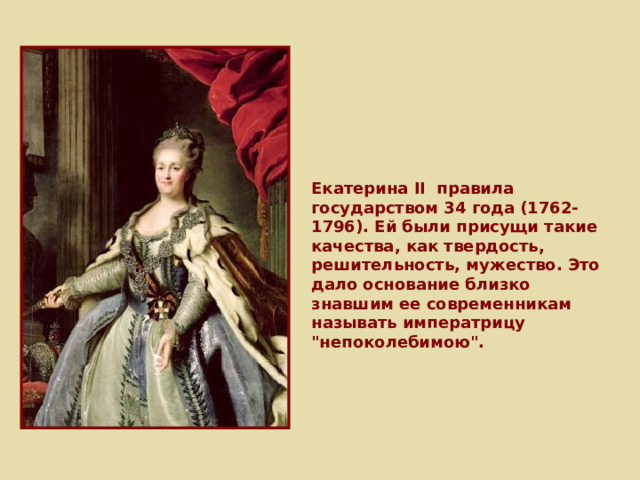 Екатерина II правила государством 34 года (1762-1796). Ей были присущи такие качества, как твердость, решительность, мужество. Это дало основание близко знавшим ее современникам называть императрицу 