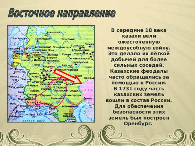 В середине 18 века казахи вели ожесточённую междоусобную войну. Это делало их лёгкой добычей для более сильных соседей. Казахские феодалы часто обращались за помощью к России. В 1731 году часть казахских земель вошли в состав России. Для обеспечения безопасности этих земель был построен Оренбург. 