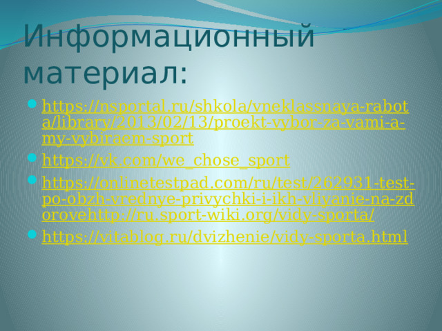 Информационный материал: https://nsportal.ru/shkola/vneklassnaya-rabota/library/2013/02/13/proekt-vybor-za-vami-a-my-vybiraem-sport https://vk.com/we_chose_sport https://onlinetestpad.com/ru/test/262931-test-po-obzh-vrednye-privychki-i-ikh-vliyanie-na-zdorovehttp://ru.sport-wiki.org/vidy-sporta/ https://vitablog.ru/dvizhenie/vidy-sporta.html 