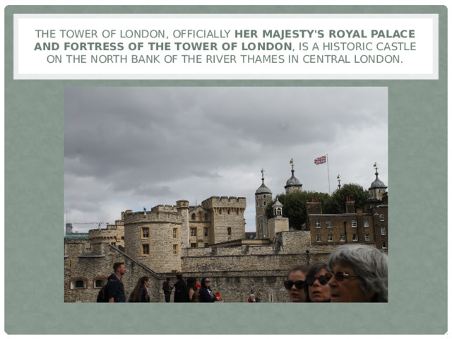 The Tower of London, officially Her Majesty's Royal Palace and Fortress of the Tower of London , is a historic castle on the north bank of the River Thames in central London. 