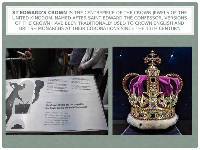St Edward's Crown is the centrepiece of the Crown Jewels of the United Kingdom. Named after Saint Edward the Confessor, versions of the crown have been traditionally used to crown English and British monarchs at their coronations since the 13th century. 