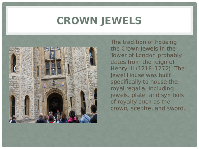 Crown Jewels The tradition of housing the Crown Jewels in the Tower of London probably dates from the reign of Henry III (1216–1272). The Jewel House was built specifically to house the royal regalia, including jewels, plate, and symbols of royalty such as the crown, sceptre, and sword. 