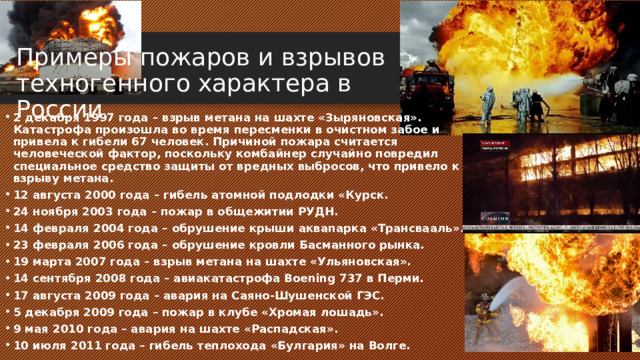 Примеры пожаров и взрывов техногенного характера в России    2 декабря 1997 года – взрыв метана на шахте «Зыряновская». Катастрофа произошла во время пересменки в очистном забое и привела к гибели 67 человек. Причиной пожара считается человеческой фактор, поскольку комбайнер случайно повредил специальное средство защиты от вредных выбросов, что привело к взрыву метана. 12 августа 2000 года – гибель атомной подлодки «Курск. 24 ноября 2003 года – пожар в общежитии РУДН. 14 февраля 2004 года – обрушение крыши аквапарка «Трансвааль». 23 февраля 2006 года – обрушение кровли Басманного рынка. 19 марта 2007 года – взрыв метана на шахте «Ульяновская». 14 сентября 2008 года – авиакатастрофа Boening 737 в Перми. 17 августа 2009 года – авария на Саяно-Шушенской ГЭС. 5 декабря 2009 года – пожар в клубе «Хромая лошадь». 9 мая 2010 года – авария на шахте «Распадская». 10 июля 2011 года – гибель теплохода «Булгария» на Волге. 