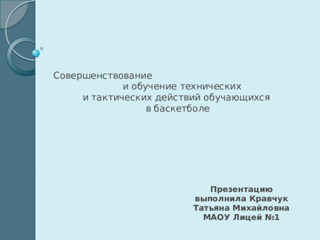     Совершенствование и обучение технических  и тактических действий обучающихся  в баскетболе Презентацию выполнила Кравчук Татьяна Михайловна МАОУ Лицей №1 