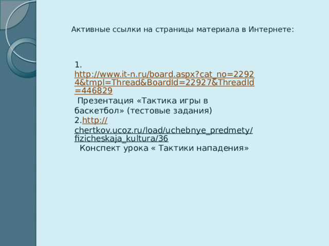  Активные ссылки на страницы материала в Интернете: 1. http://www.it-n.ru/board.aspx?cat_no=22924&tmpl=Thread&BoardId=22927&ThreadId=446829 Презентация «Тактика игры в баскетбол» (тестовые задания) 2. http :// chertkov.ucoz.ru/load/uchebnye_predmety/fizicheskaja_kultura/36 Конспект урока « Тактики нападения»   