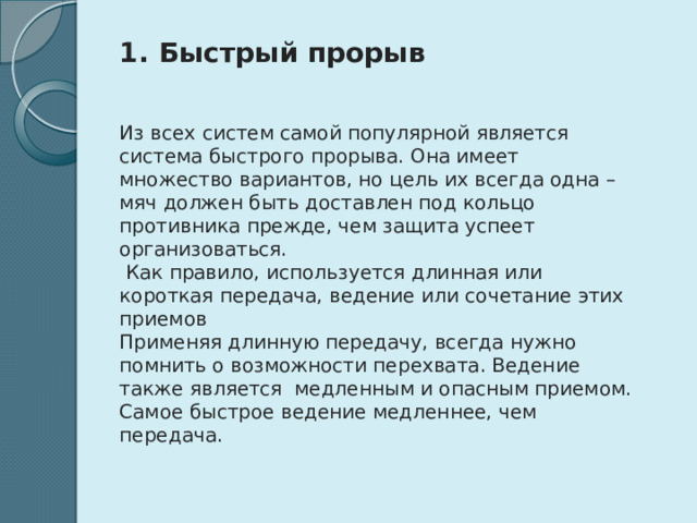  Быстрый прорыв   Из всех систем самой популярной является система быстрого прорыва. Она имеет множество вариантов, но цель их всегда одна – мяч должен быть доставлен под кольцо противника прежде, чем защита успеет организоваться.  Как правило, используется длинная или короткая передача, ведение или сочетание этих приемов Применяя длинную передачу, всегда нужно помнить о возможности перехвата. Ведение также является медленным и опасным приемом. Самое быстрое ведение медленнее, чем передача.  