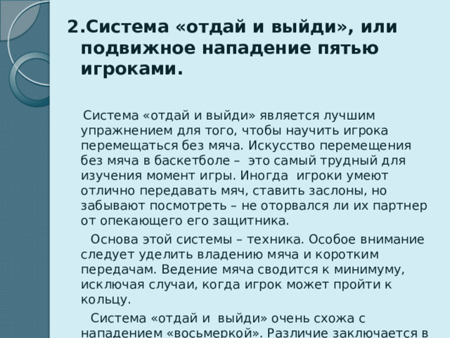 2.Система «отдай и выйди», или подвижное нападение пятью игроками.   Система «отдай и выйди» является лучшим упражнением для того, чтобы научить игрока перемещаться без мяча. Искусство перемещения без мяча в баскетболе – это самый трудный для изучения момент игры. Иногда игроки умеют отлично передавать мяч, ставить заслоны, но забывают посмотреть – не оторвался ли их партнер от опекающего его защитника.  Основа этой системы – техника. Особое внимание следует уделить владению мяча и коротким передачам. Ведение мяча сводится к минимуму, исключая случаи, когда игрок может пройти к кольцу.  Система «отдай и выйди» очень схожа с нападением «восьмеркой». Различие заключается в большем применении заслонов, бросков с места и проявлении личной инициативы игрока.  