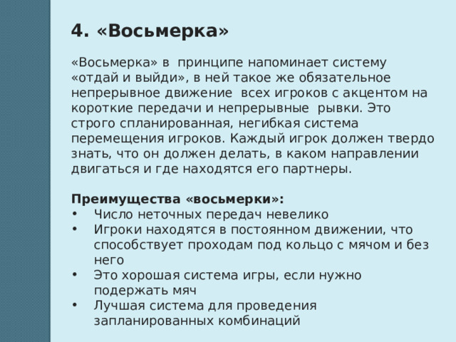 4. «Восьмерка»   «Восьмерка» в принципе напоминает систему «отдай и выйди», в ней такое же обязательное непрерывное движение всех игроков с акцентом на короткие передачи и непрерывные рывки. Это строго спланированная, негибкая система перемещения игроков. Каждый игрок должен твердо знать, что он должен делать, в каком направлении двигаться и где находятся его партнеры.  Преимущества «восьмерки»: Число неточных передач невелико Игроки находятся в постоянном движении, что способствует проходам под кольцо с мячом и без него Это хорошая система игры, если нужно подержать мяч Лучшая система для проведения запланированных комбинаций 