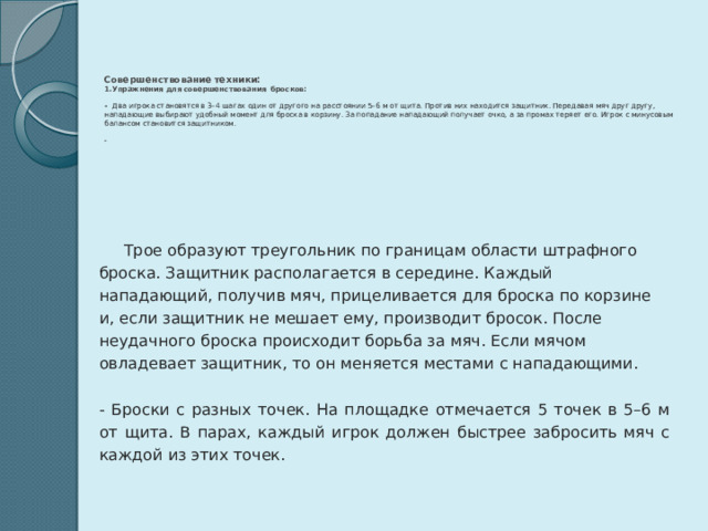      Совершенствование техники:  1.Упражнения для совершенствования бросков:   - Два игрока становятся в 3–4 шагах один от другого на расстоянии 5–6 м от щита. Против них находится защитник. Передавая мяч друг другу, нападающие выбирают удобный момент для броска в корзину. За попадание нападающий получает очко, а за промах теряет его. Игрок с минусовым балансом становится защитником.   -     Трое образуют треугольник по границам области штрафного броска. Защитник располагается в середине. Каждый нападающий, получив мяч, прицеливается для броска по корзине и, если защитник не мешает ему, производит бросок. После неудачного броска происходит борьба за мяч. Если мячом овладевает защитник, то он меняется местами с нападающими.   - Броски с разных точек. На площадке отмечается 5 точек в 5–6 м от щита. В парах, каждый игрок должен быстрее забросить мяч с каждой из этих точек. 