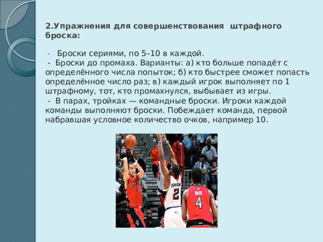  2.Упражнения для совершенствования штрафного броска:   - Броски сериями, по 5–10 в каждой.  - Броски до промаха. Варианты: а) кто больше попадёт с определённого числа попыток; б) кто быстрее сможет попасть определённое число раз; в) каждый игрок выполняет по 1 штрафному, тот, кто промахнулся, выбывает из игры.  - В парах, тройках — командные броски. Игроки каждой команды выполняют броски. Побеждает команда, первой набравшая условное количество очков, например 10. 