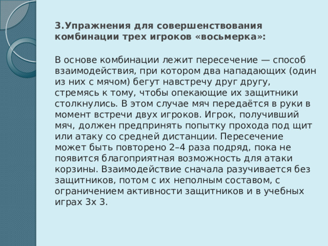 3.Упражнения для совершенствования комбинации трех игроков «восьмерка»: В основе комбинации лежит пересечение — способ взаимодействия, при котором два нападающих (один из них с мячом) бегут навстречу друг другу, стремясь к тому, чтобы опекающие их защитники столкнулись. В этом случае мяч передаётся в руки в момент встречи двух игроков. Игрок, получивший мяч, должен предпринять попытку прохода под щит или атаку со средней дистанции. Пересечение может быть повторено 2–4 раза подряд, пока не появится благоприятная возможность для атаки корзины. Взаимодействие сначала разучивается без защитников, потом с их неполным составом, с ограничением активности защитников и в учебных играх 3х 3. 