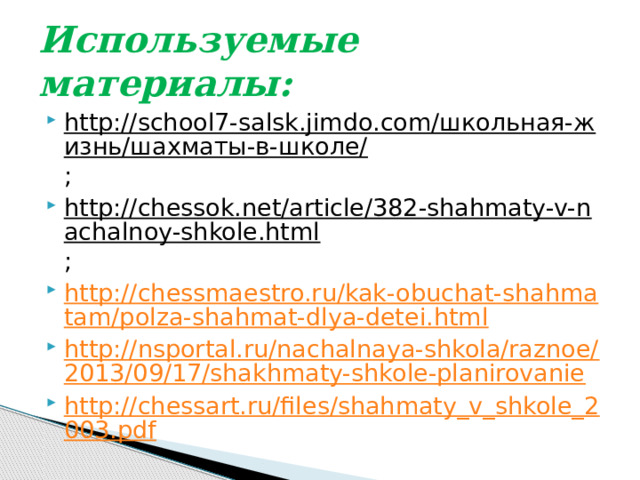 Используемые материалы: http://school7-salsk.jimdo.com/школьная-жизнь/шахматы-в-школе/ ; http://chessok.net/article/382-shahmaty-v-nachalnoy-shkole.html ; http://chessmaestro.ru/kak-obuchat-shahmatam/polza-shahmat-dlya-detei.html http://nsportal.ru/nachalnaya-shkola/raznoe/2013/09/17/shakhmaty-shkole-planirovanie http://chessart.ru/files/shahmaty_v_shkole_2003.pdf 