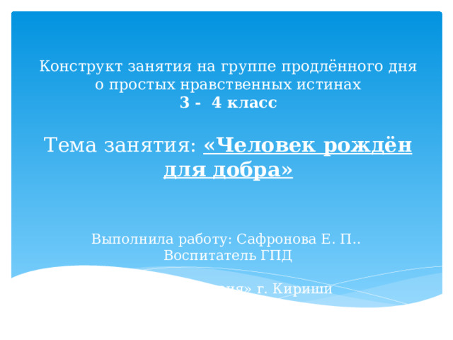 Конструкт занятия на группе продлённого дня о простых нравственных истинах  3 - 4 класс   Тема занятия: «Человек рождён для добра»     Выполнила работу: Сафронова Е. П..  Воспитатель ГПД   МОУ «Гимназия» г. Кириши 