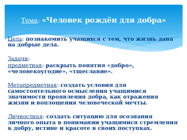 Тема : «Человек рождён для добра» Цель : познакомить учащихся с тем, что жизнь дана на добрые дела.  Задачи : предметная : раскрыть понятия «добро», «человекоугодие», «тщеславие».  Метапредметная : создать условия для самостоятельного осмысления учащимися значимости проявления добра, как отражения жизни и воплощения человеческой мечты.  Личностная : создать ситуацию для осознания личного опыта в понимании учащимися стремления к добру, истине и красоте в своих поступках. 