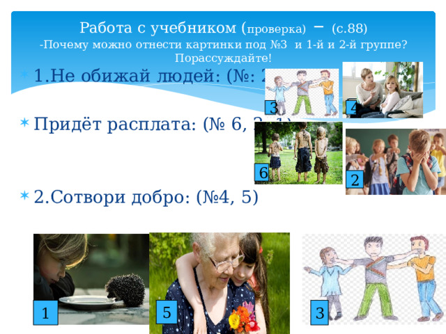 Работа с учебником ( проверка) – (с.88)  -Почему можно отнести картинки под №3 и 1-й и 2-й группе? Порассуждайте! 1.Не обижай людей: (№: 2, 3) Придёт расплата: (№ 6, 2, 1) 2.Сотвори добро: (№4, 5) 3 4 6 2 1 5 3 