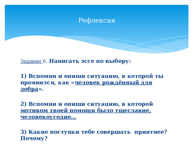 Рефлексия Задание 6. Написать эссе по выбору:  1) Вспомни и опиши ситуацию, в которой ты проявился, как « человек рождённый для добра ».  2) Вспомни и опиши ситуацию, в которой мотивом твоей помощи было тщеславие, человекоугодие…  3) Какие поступки тебе совершать приятнее? Почему?  