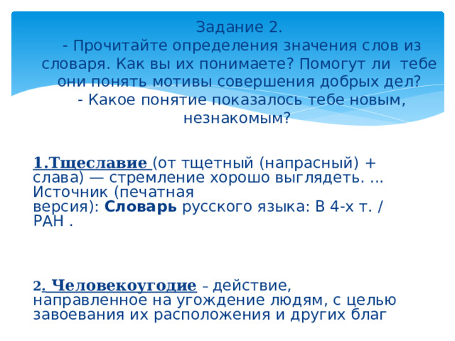  Задание 2.  - Прочитайте определения значения слов из словаря. Как вы их понимаете? Помогут ли тебе они понять мотивы совершения добрых дел?  - Какое понятие показалось тебе новым, незнакомым?  1.Тщеславие   (от тщетный (напрасный) + слава) — стремление хорошо выглядеть. ... Источник (печатная версия):  Словарь  русского языка: В 4-х т. / РАН .  2 . Человекоугодие  – действие, направленное на угождение людям, с целью завоевания их расположения и других благ  