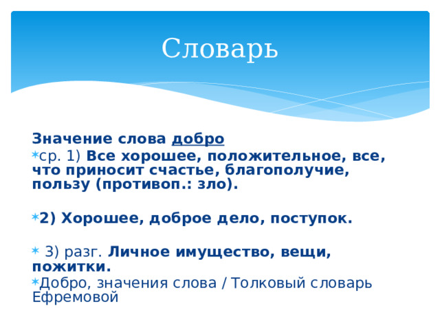 Словарь   Значение слова добро ср. 1) Все хорошее, положительное, все, что приносит счастье, благополучие, пользу (противоп.: зло).  2) Хорошее, доброе дело, поступок.   3) разг. Личное имущество, вещи, пожитки. Добро, значения слова / Толковый словарь Ефремовой 