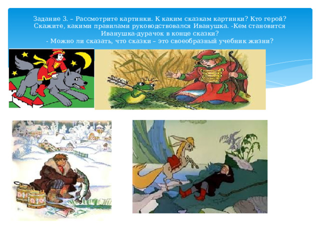 Задание 3. – Рассмотрите картинки. К каким сказкам картинки? Кто герой? Скажите, какими правилами руководствовался Иванушка. -Кем становится Иванушка-дурачок в конце сказки?  - Можно ли сказать, что сказки – это своеобразный учебник жизни? 