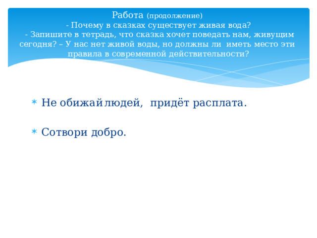 Работа (продолжение)   - Почему в сказках существует живая вода?  - Запишите в тетрадь, что сказка хочет поведать нам, живущим сегодня? – У нас нет живой воды, но должны ли иметь место эти правила в современной действительности? Не обижай  людей, придёт расплата. Сотвори добро. 