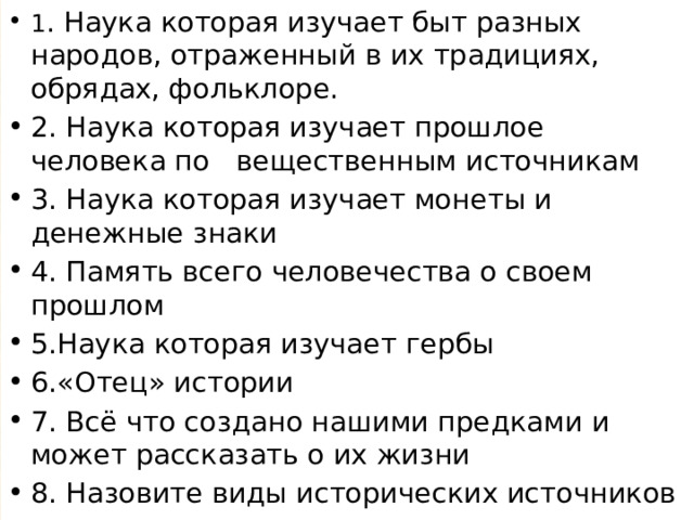 1 . Наука которая изучает быт разных народов, отраженный в их традициях, обрядах, фольклоре. 2. Наука которая изучает прошлое человека по вещественным источникам 3. Наука которая изучает монеты и денежные знаки 4. Память всего человечества о своем прошлом 5.Наука которая изучает гербы 6.«Отец» истории 7. Всё что создано нашими предками и может рассказать о их жизни 8. Назовите виды исторических источников 