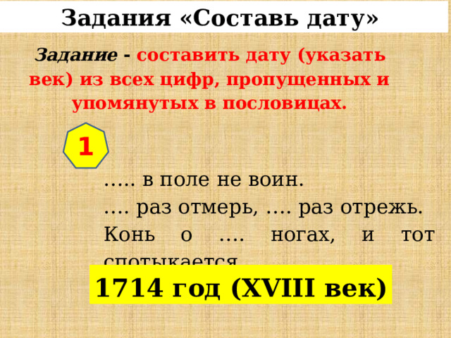 Задания «Составь дату»  Задание  - составить дату (указать век) из всех цифр, пропущенных и упомянутых в пословицах. 1 … .. в поле не воин. … . раз отмерь, …. раз отрежь. Конь о …. ногах, и тот спотыкается . 1714 год (XVIII век) 