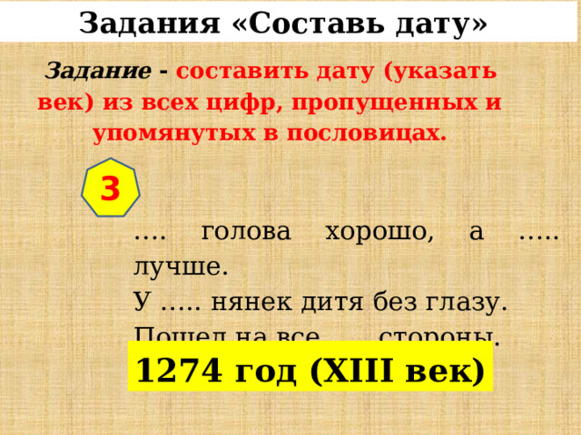 Задания «Составь дату»  Задание  - составить дату (указать век) из всех цифр, пропущенных и упомянутых в пословицах. 3 … . голова хорошо, а ….. лучше. У ….. нянек дитя без глазу. Пошел на все ….. стороны. 1274 год (XIII век) 