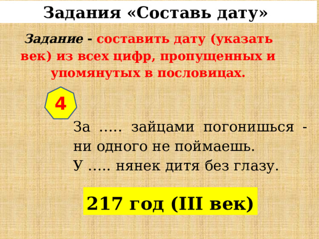 Задания «Составь дату»  Задание  - составить дату (указать век) из всех цифр, пропущенных и упомянутых в пословицах. 4 За ….. зайцами погонишься - ни одного не поймаешь. У ….. нянек дитя без глазу. 217 год (III век) 