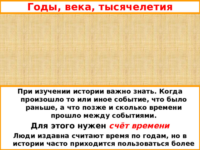 Годы, века, тысячелетия При изучении истории важно знать. Когда произошло то или иное событие, что было раньше, а что позже и сколько времени прошло между событиями. Для этого нужен счёт времени Люди издавна считают время по годам, но в истории часто приходится пользоваться более длинными отрезками – сотнями и тысячами лет. 